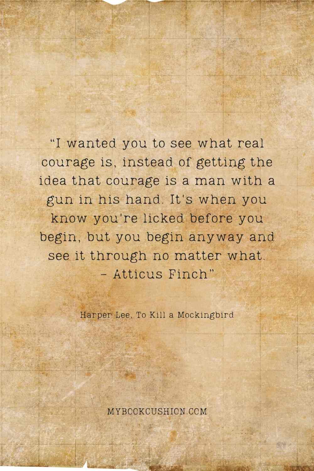 “I wanted you to see what real courage is, instead of getting the idea that courage is a man with a gun in his hand. It’s when you know you’re licked before you begin, but you begin anyway and see it through no matter what. – Atticus Finch” Harper Lee, To Kill a Mockingbird