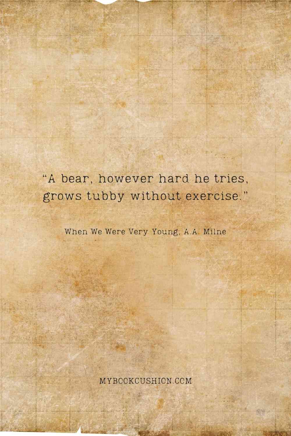 “A bear, however hard he tries, grows tubby without exercise.” - When We Were Very Young, A.A. Milne