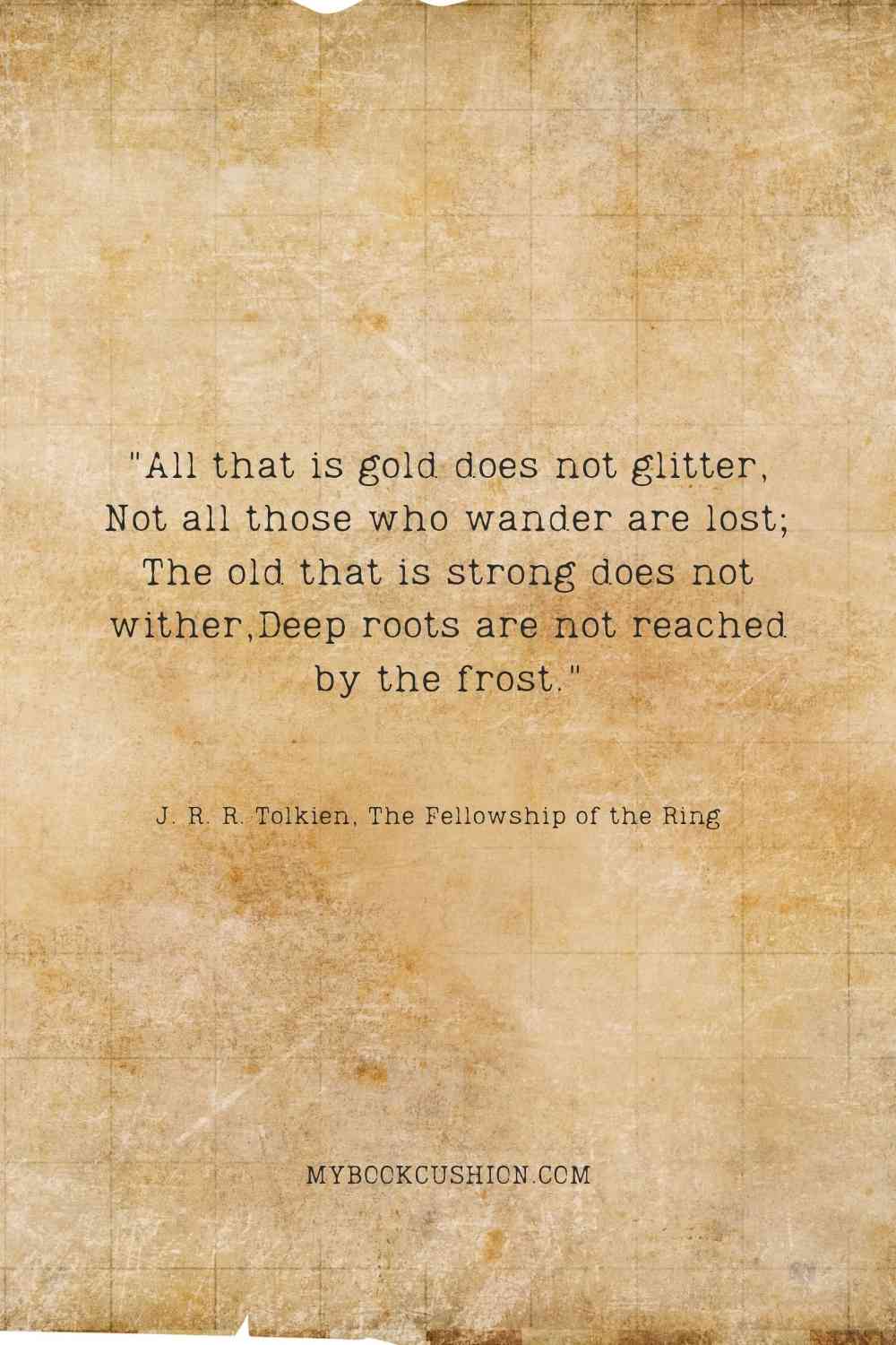 "All that is gold does not glitter, Not all those who wander are lost; The old that is strong does not wither,Deep roots are not reached by the frost." - J. R. R. Tolkien, The Fellowship of the Ring