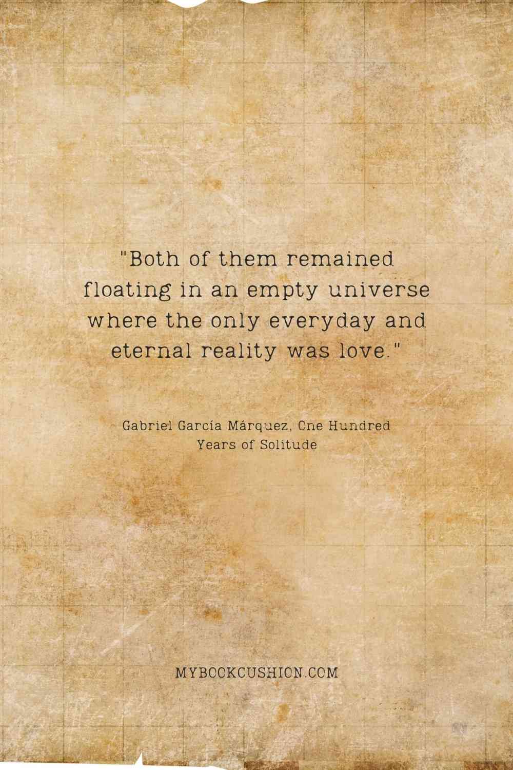 "Both of them remained floating in an empty universe where the only everyday and eternal reality was love." - Gabriel García Márquez, One Hundred Years of Solitude