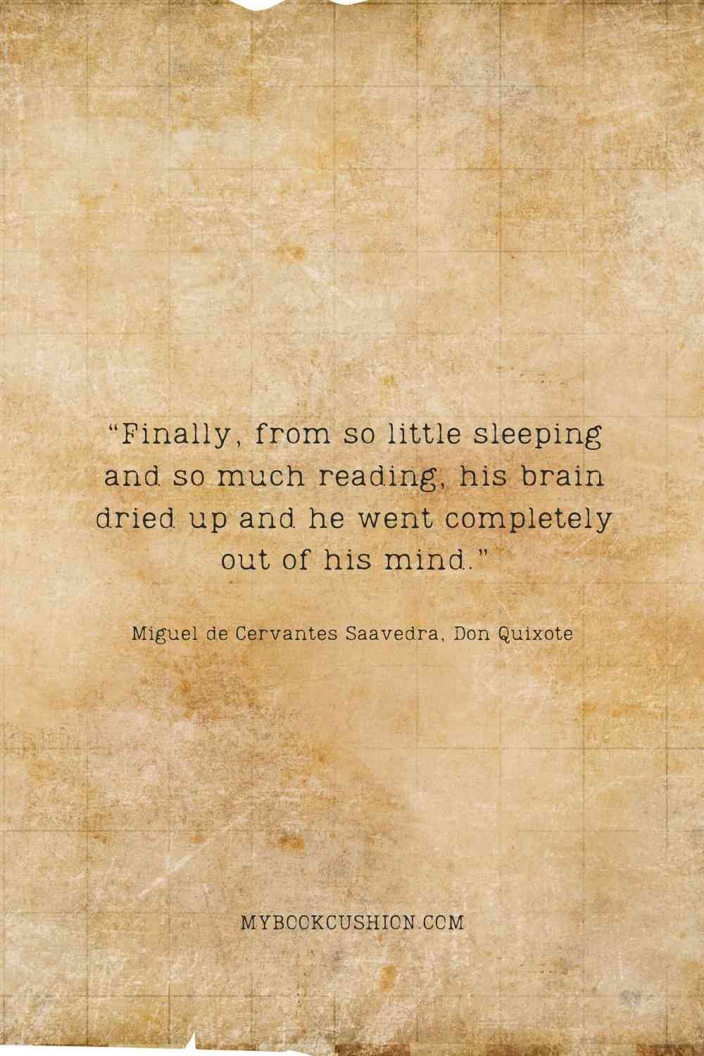 “Finally, from so little sleeping and so much reading, his brain dried up and he went completely out of his mind.” -Miguel de Cervantes Saavedra, Don Quixote