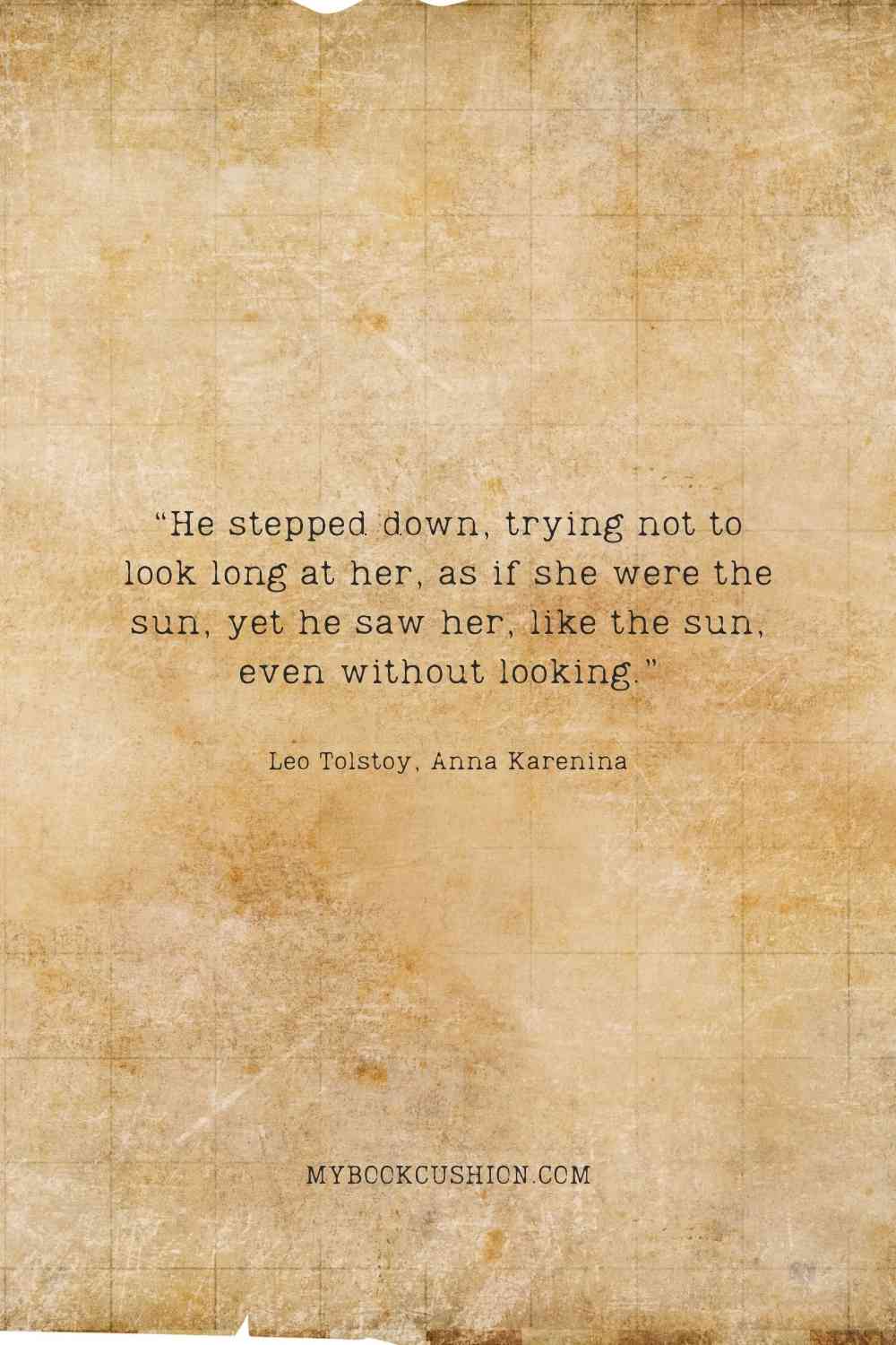 “He stepped down, trying not to look long at her, as if she were the sun, yet he saw her, like the sun, even without looking.” - Leo Tolstoy, Anna Karenina