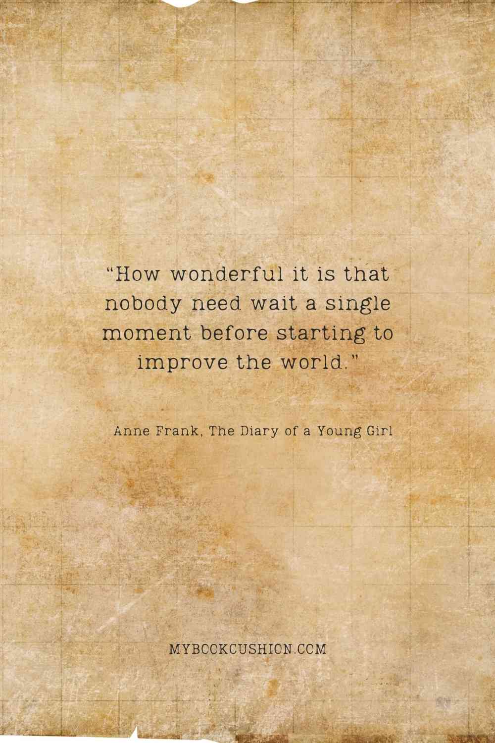 “How wonderful it is that nobody need wait a single moment before starting to improve the world.” - Anne Frank, The Diary of a Young Girl