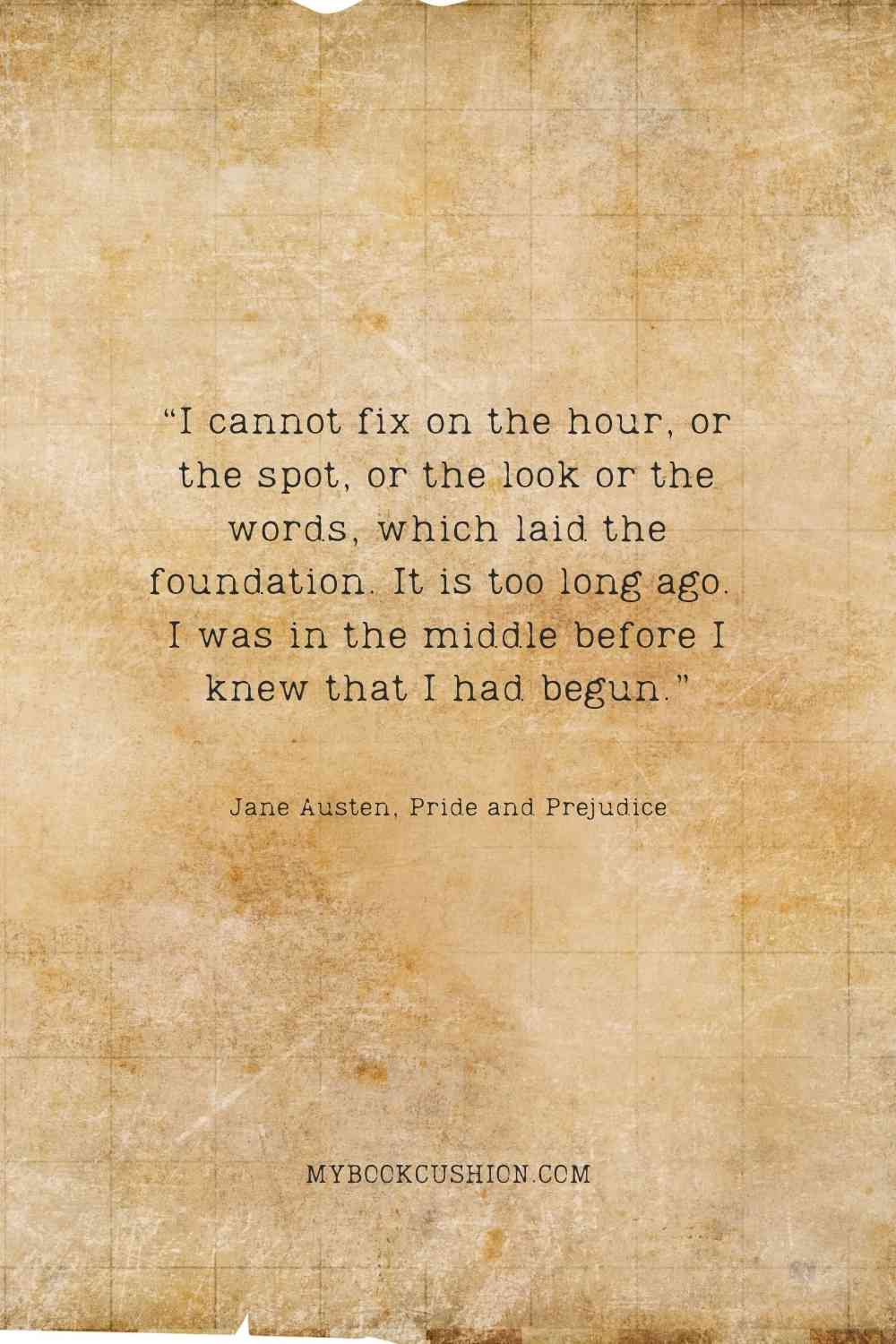 “I cannot fix on the hour, or the spot, or the look or the words, which laid the foundation. It is too long ago. I was in the middle before I knew that I had begun.” - Jane Austen, Pride and Prejudice