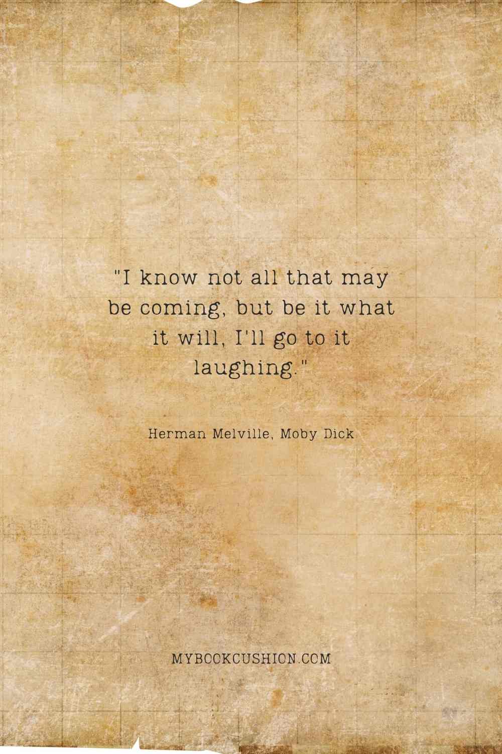 I know not all that may be coming, but be it what it will, I'll go to it laughing. - Herman Melville, Moby Dick