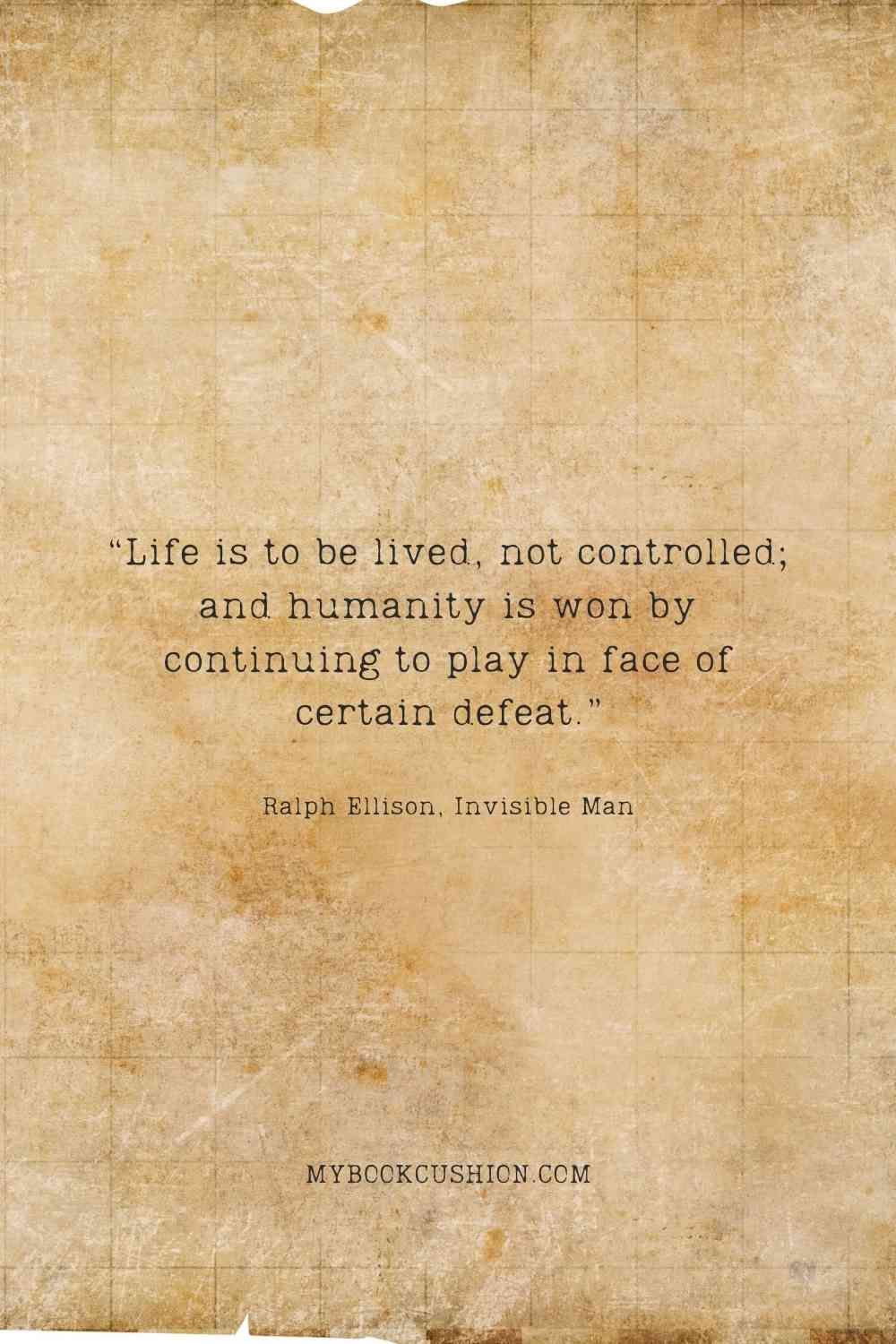 “Life is to be lived, not controlled; and humanity is won by continuing to play in face of certain defeat.” -Ralph Ellison, Invisible Man