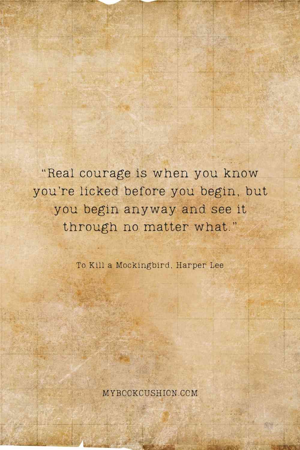 “Real courage is when you know you’re licked before you begin, but you begin anyway and see it through no matter what.” -“Real courage is when you know you’re licked before you begin, but you begin anyway and see it through no matter what.” -To Kill a Mockingbird, Harper Lee