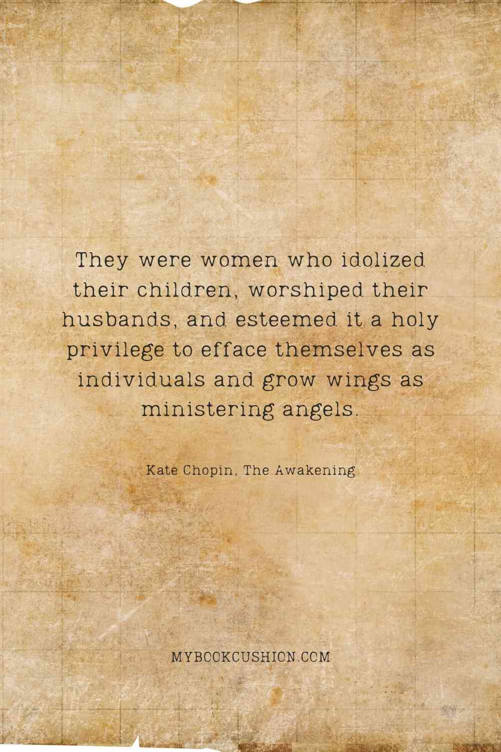 They were women who idolized their children, worshiped their husbands, and esteemed it a holy privilege to efface themselves as individuals and grow wings as ministering angels. - Kate Chopin, The Awakening