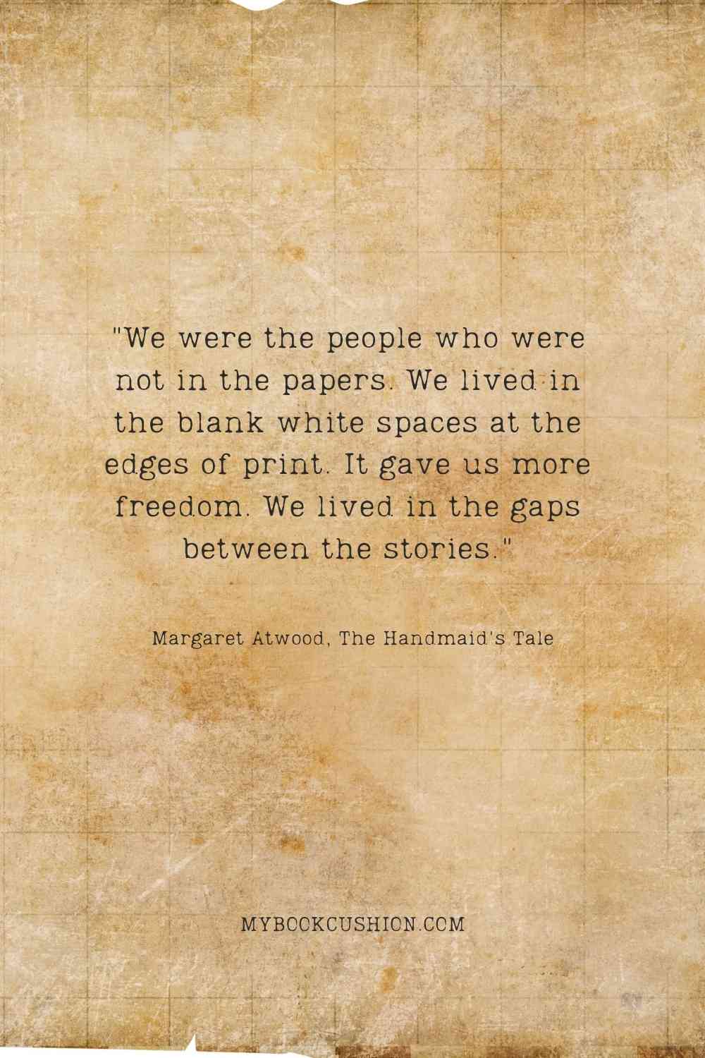 "We were the people who were not in the papers. We lived in the blank white spaces at the edges of print. It gave us more freedom. We lived in the gaps between the stories." -Margaret Atwood, The Handmaid's Tale